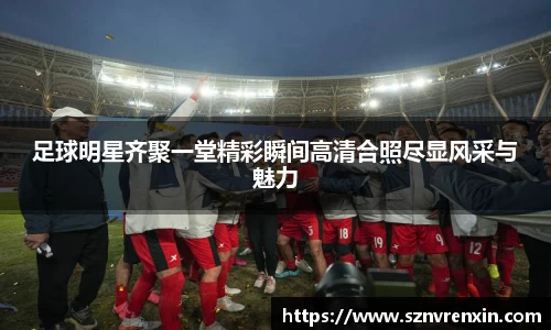 足球明星齐聚一堂精彩瞬间高清合照尽显风采与魅力