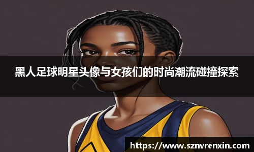 黑人足球明星头像与女孩们的时尚潮流碰撞探索