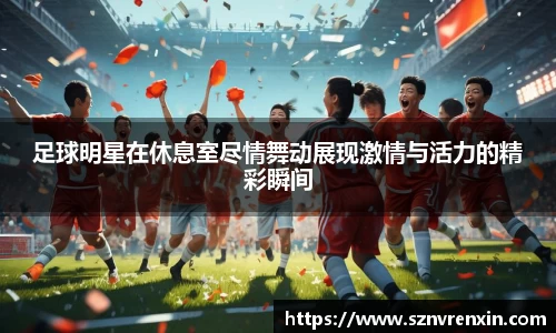 足球明星在休息室尽情舞动展现激情与活力的精彩瞬间